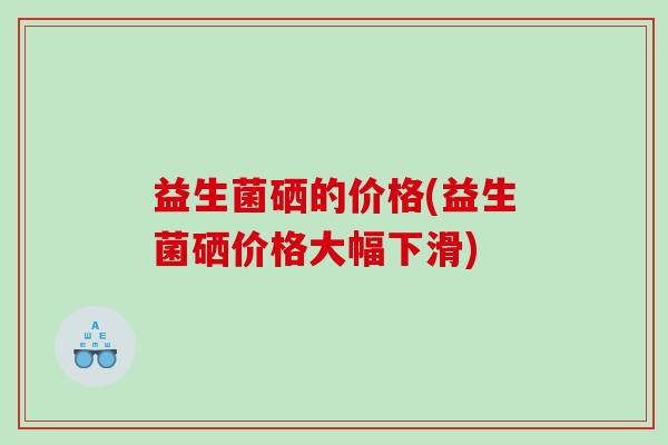 益生菌硒的价格(益生菌硒价格大幅下滑)