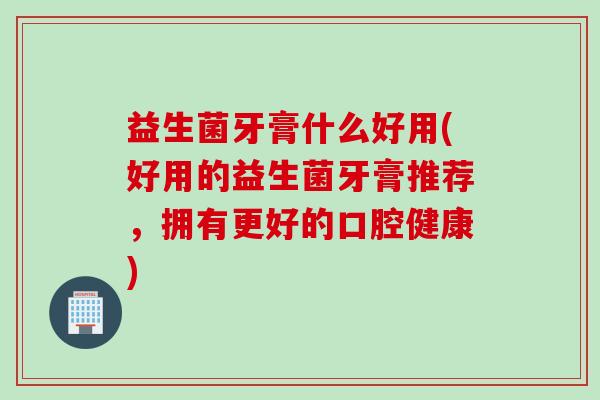 益生菌牙膏什么好用(好用的益生菌牙膏推荐，拥有更好的口腔健康)