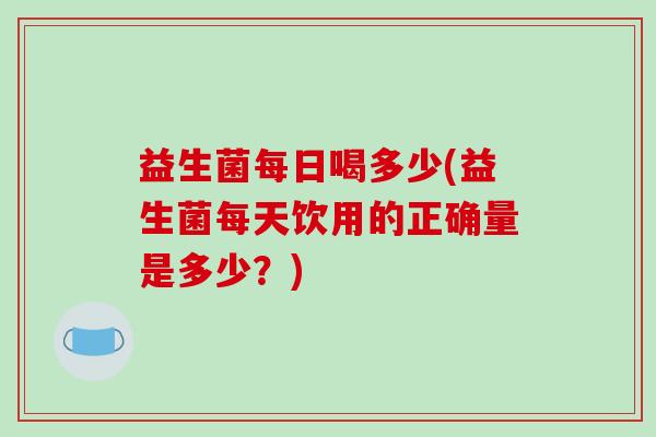 益生菌每日喝多少(益生菌每天饮用的正确量是多少？)
