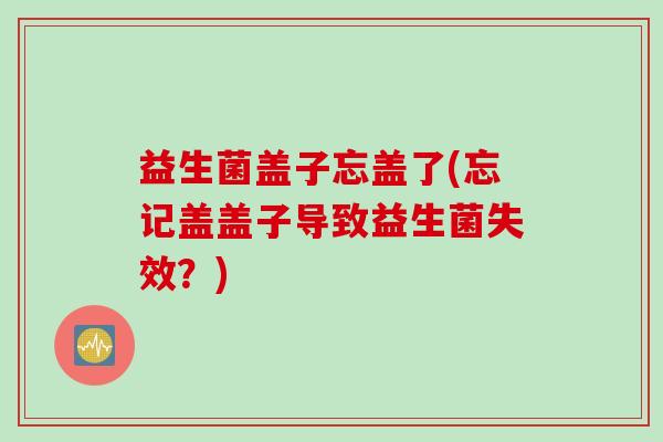 益生菌盖子忘盖了(忘记盖盖子导致益生菌失效？)