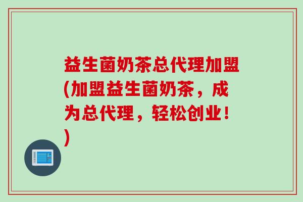 益生菌奶茶总代理加盟(加盟益生菌奶茶，成为总代理，轻松创业！)