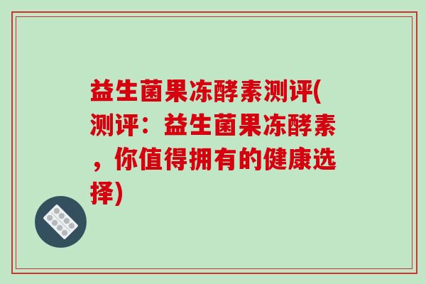 益生菌果冻酵素测评(测评：益生菌果冻酵素，你值得拥有的健康选择)