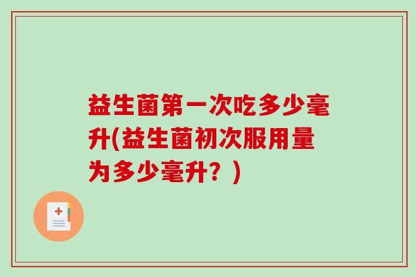 益生菌第一次吃多少毫升(益生菌初次服用量为多少毫升？)