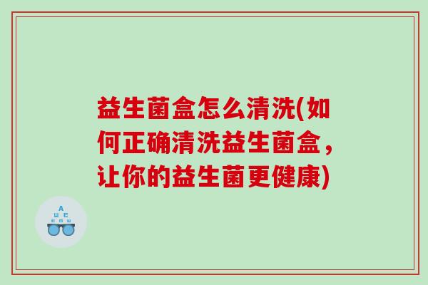 益生菌盒怎么清洗(如何正确清洗益生菌盒，让你的益生菌更健康)