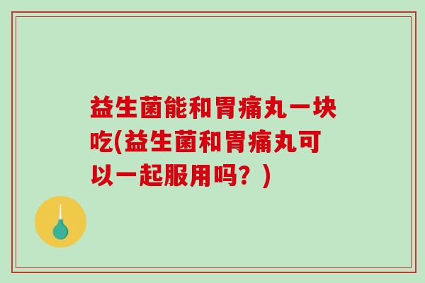 益生菌能和胃痛丸一块吃(益生菌和胃痛丸可以一起服用吗？)