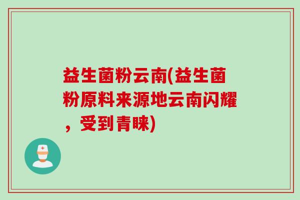 益生菌粉云南(益生菌粉原料来源地云南闪耀，受到青睐)