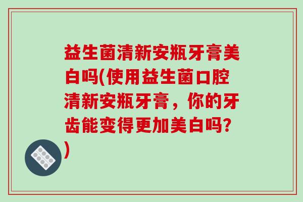 益生菌清新安瓶牙膏美白吗(使用益生菌口腔清新安瓶牙膏，你的牙齿能变得更加美白吗？)