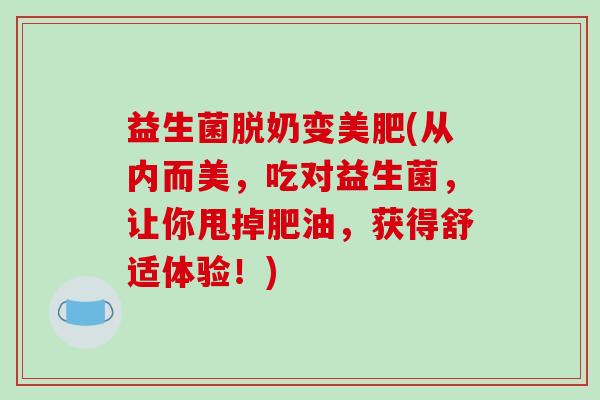益生菌脱奶变美肥(从内而美，吃对益生菌，让你甩掉肥油，获得舒适体验！)