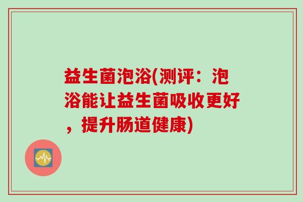 益生菌泡浴(测评：泡浴能让益生菌吸收更好，提升肠道健康)