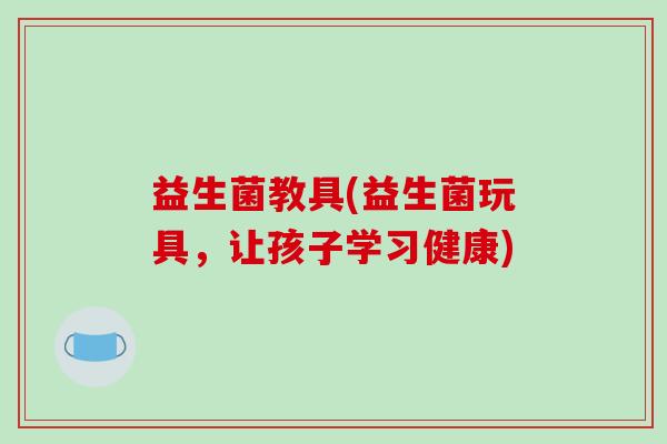 益生菌教具(益生菌玩具，让孩子学习健康)