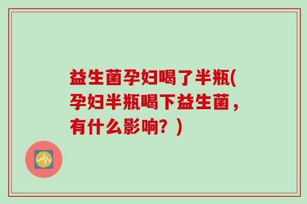 益生菌孕妇喝了半瓶(孕妇半瓶喝下益生菌，有什么影响？)