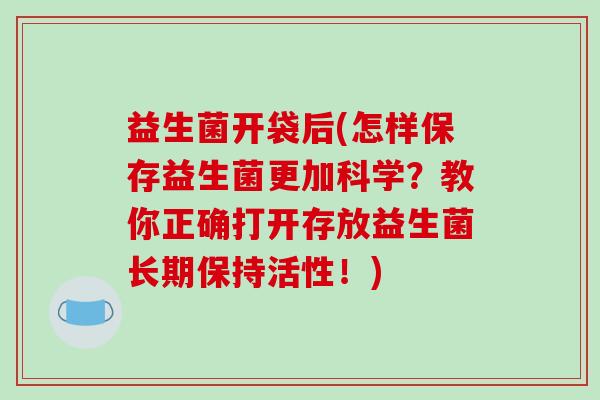 益生菌开袋后(怎样保存益生菌更加科学？教你正确打开存放益生菌长期保持活性！)