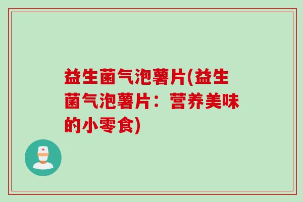 益生菌气泡薯片(益生菌气泡薯片：营养美味的小零食)