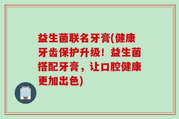 益生菌联名牙膏(健康牙齿保护升级！益生菌搭配牙膏，让口腔健康更加出色)