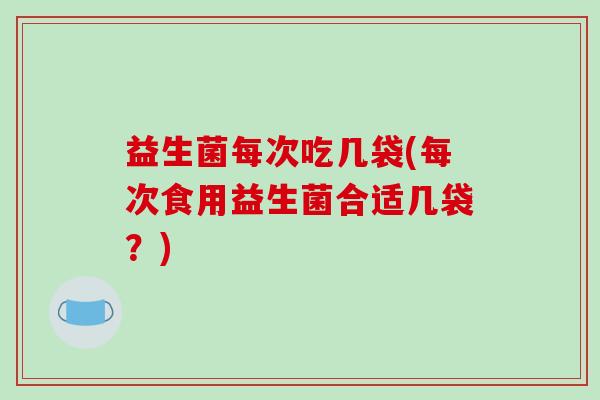 益生菌每次吃几袋(每次食用益生菌合适几袋？)
