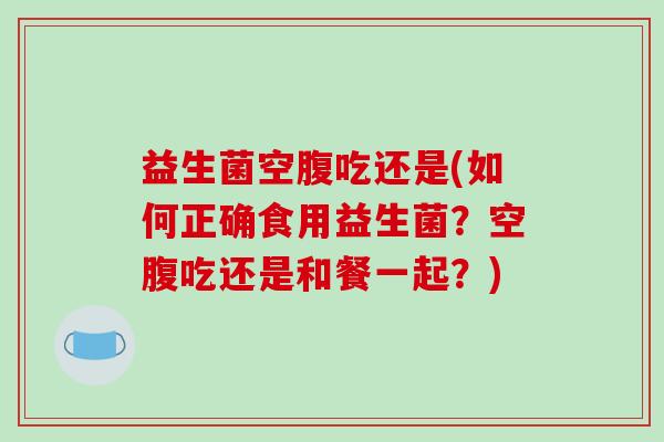 益生菌空腹吃还是(如何正确食用益生菌？空腹吃还是和餐一起？)