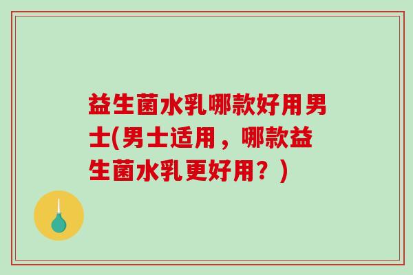 益生菌水乳哪款好用男士(男士适用，哪款益生菌水乳更好用？)