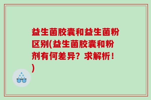 益生菌胶囊和益生菌粉区别(益生菌胶囊和粉剂有何差异？求解析！)