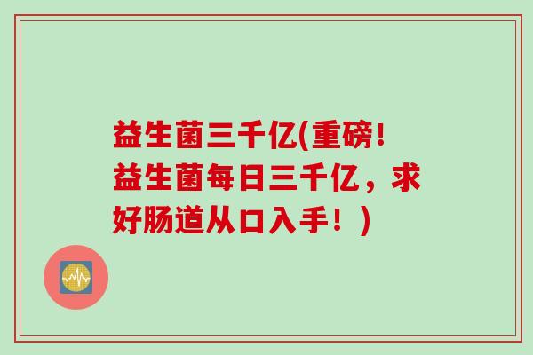 益生菌三千亿(重磅！益生菌每日三千亿，求好肠道从口入手！)
