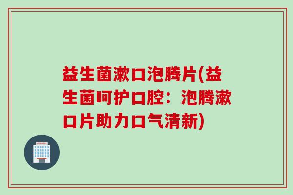 益生菌漱口泡腾片(益生菌呵护口腔：泡腾漱口片助力口气清新)