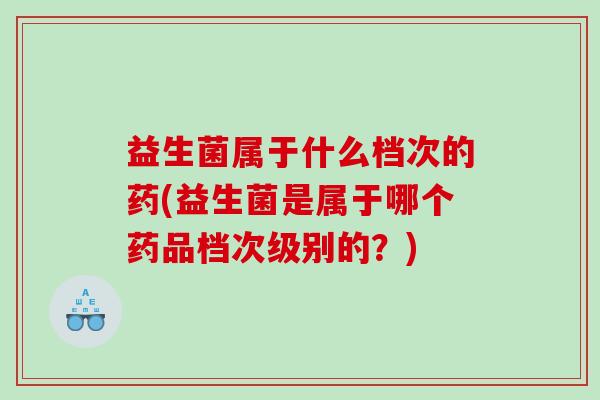 益生菌属于什么档次的药(益生菌是属于哪个药品档次级别的？)