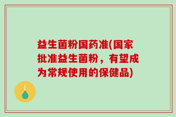 益生菌粉国药准(国家批准益生菌粉，有望成为常规使用的保健品)