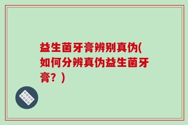 益生菌牙膏辨别真伪(如何分辨真伪益生菌牙膏？)
