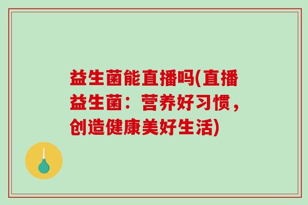 益生菌能直播吗(直播益生菌：营养好习惯，创造健康美好生活)