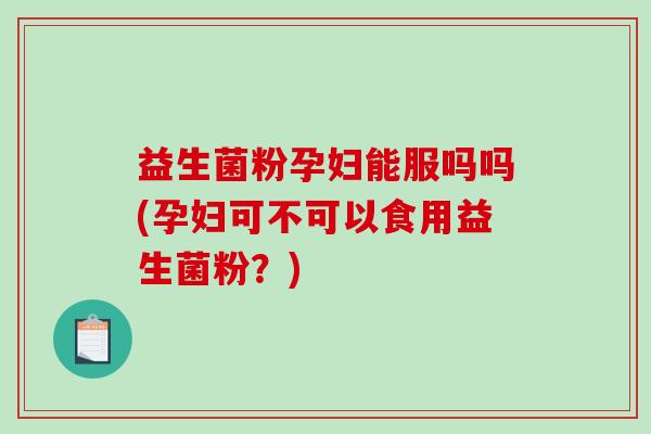 益生菌粉孕妇能服吗吗(孕妇可不可以食用益生菌粉？)