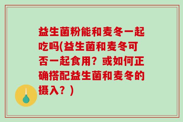 益生菌粉能和麦冬一起吃吗(益生菌和麦冬可否一起食用？或如何正确搭配益生菌和麦冬的摄入？)