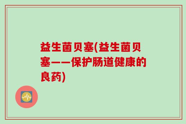 益生菌贝塞(益生菌贝塞——保护肠道健康的良药)