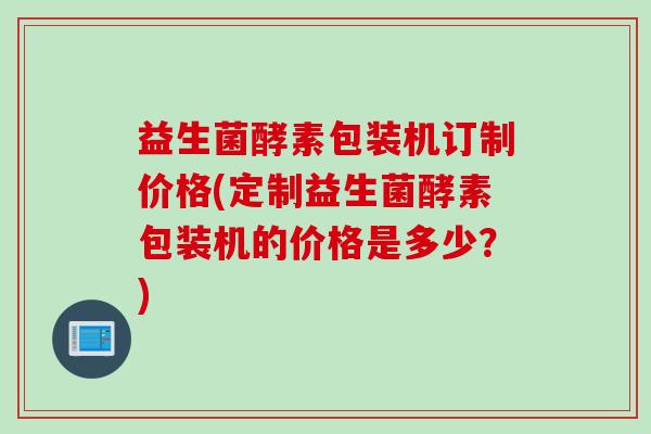 益生菌酵素包装机订制价格(定制益生菌酵素包装机的价格是多少？)