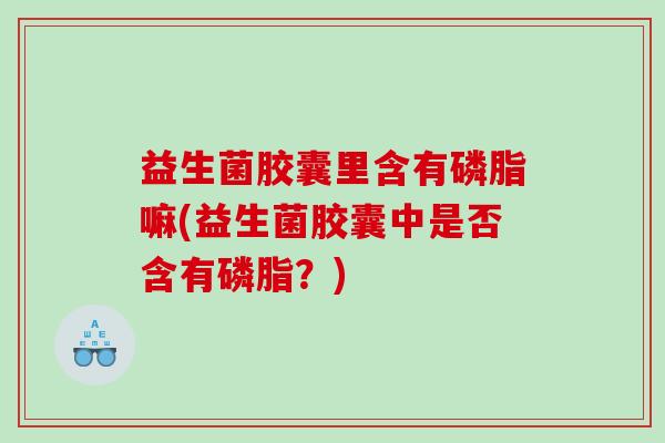 益生菌胶囊里含有磷脂嘛(益生菌胶囊中是否含有磷脂？)