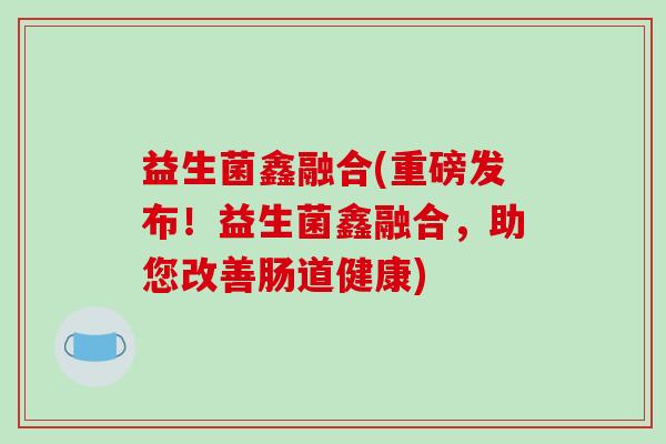 益生菌鑫融合(重磅发布！益生菌鑫融合，助您改善肠道健康)