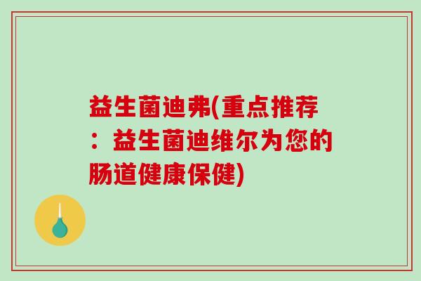 益生菌迪弗(重点推荐：益生菌迪维尔为您的肠道健康保健)