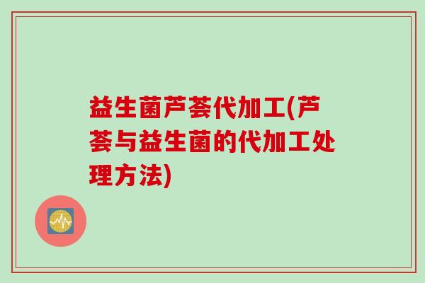 益生菌芦荟代加工(芦荟与益生菌的代加工处理方法)