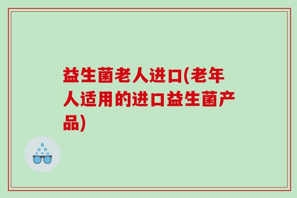 益生菌老人进口(老年人适用的进口益生菌产品)