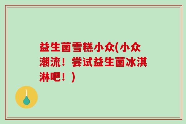 益生菌雪糕小众(小众潮流！尝试益生菌冰淇淋吧！)