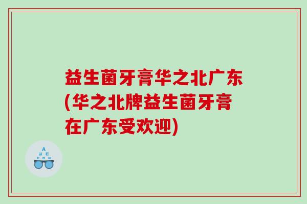 益生菌牙膏华之北广东(华之北牌益生菌牙膏在广东受欢迎)