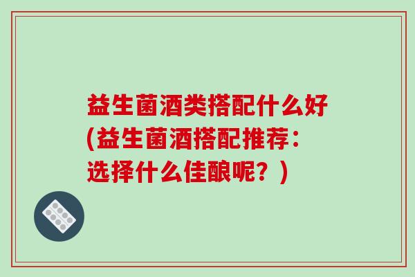 益生菌酒类搭配什么好(益生菌酒搭配推荐：选择什么佳酿呢？)
