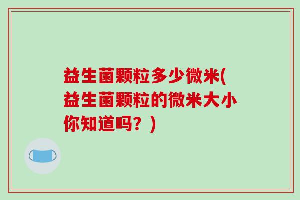 益生菌颗粒多少微米(益生菌颗粒的微米大小你知道吗？)
