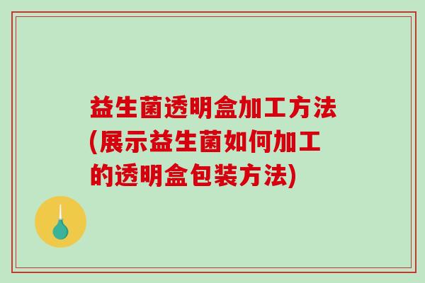益生菌透明盒加工方法(展示益生菌如何加工的透明盒包装方法)
