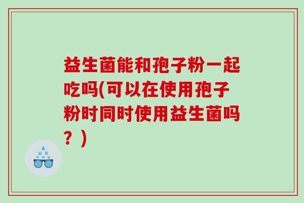 益生菌能和孢子粉一起吃吗(可以在使用孢子粉时同时使用益生菌吗？)
