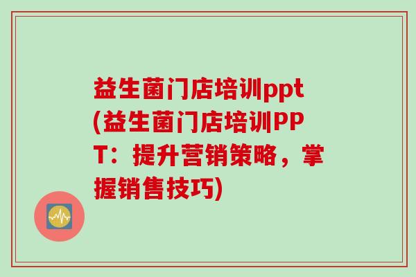 益生菌门店培训ppt(益生菌门店培训PPT：提升营销策略，掌握销售技巧)