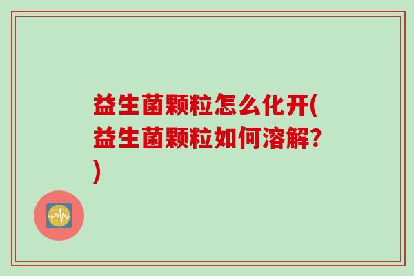 益生菌颗粒怎么化开(益生菌颗粒如何溶解？)