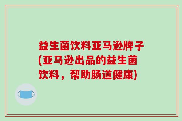 益生菌饮料亚马逊牌子(亚马逊出品的益生菌饮料，帮助肠道健康)