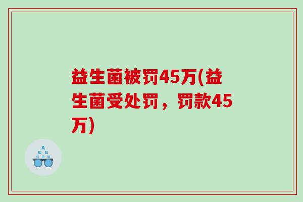 益生菌被罚45万(益生菌受处罚，罚款45万)