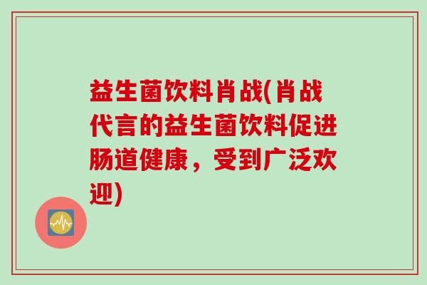 益生菌饮料肖战(肖战代言的益生菌饮料促进肠道健康，受到广泛欢迎)