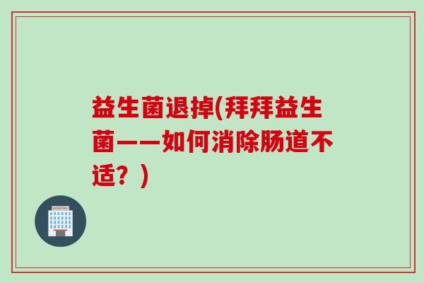 益生菌退掉(拜拜益生菌——如何消除肠道不适？)
