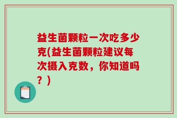 益生菌颗粒一次吃多少克(益生菌颗粒建议每次摄入克数，你知道吗？)